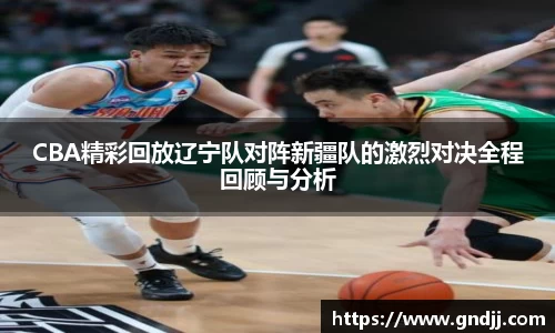 CBA精彩回放辽宁队对阵新疆队的激烈对决全程回顾与分析
